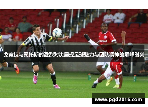 戈竞技与桑托斯的激烈对决展现足球魅力与团队精神的巅峰时刻