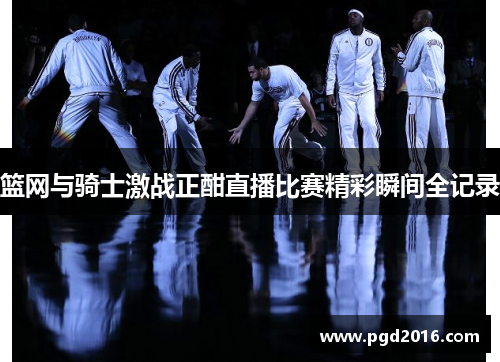 篮网与骑士激战正酣直播比赛精彩瞬间全记录