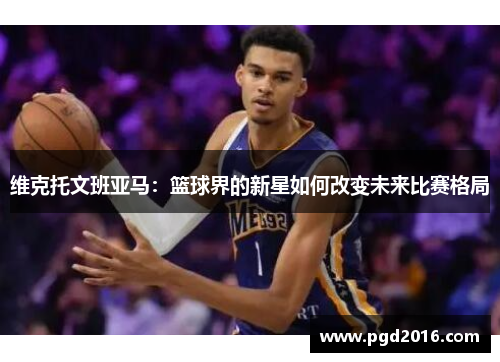 维克托文班亚马：篮球界的新星如何改变未来比赛格局